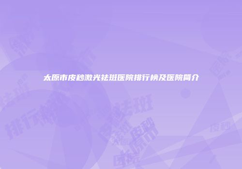 太原市皮秒激光祛斑医院排行榜及医院简介