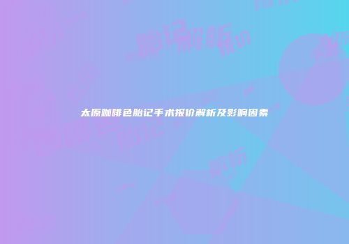 太原咖啡色胎记手术报价解析及影响因素