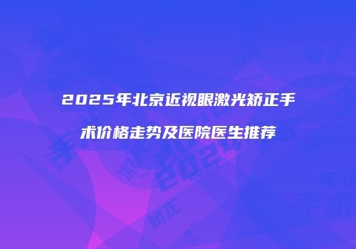 2025年北京近视眼激光矫正手术价格走势及医院医生推荐