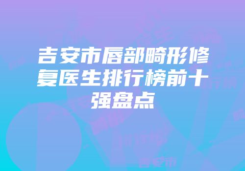 吉安市唇部畸形修复医生排行榜前十强盘点