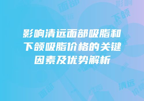 影响清远面部吸脂和下颌吸脂价格的关键因素及优势解析