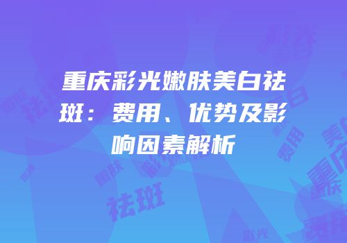 重庆彩光嫩肤美白祛斑：费用、优势及影响因素解析