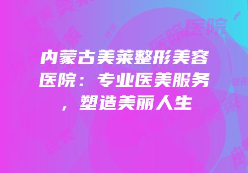 内蒙古美莱整形美容医院：专业医美服务，塑造美丽人生