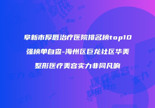 阜新市厚唇治疗医院排名榜top10强榜单自查-海州区巨龙社区华美整形医疗美容实力非同凡响