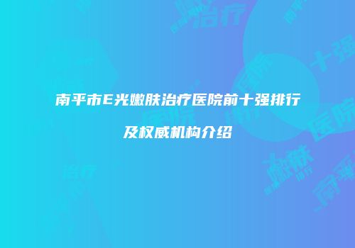 南平市E光嫩肤治疗医院前十强排行及权威机构介绍