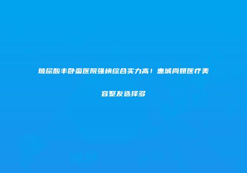 玻尿酸丰卧蚕医院强榜综合实力高！惠城尚妍医疗美容整友选择多