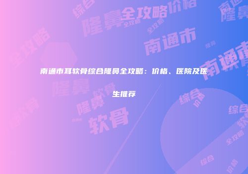 南通市耳软骨综合隆鼻全攻略：价格、医院及医生推荐