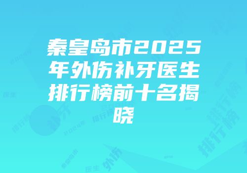 秦皇岛市2025年外伤补牙医生排行榜前十名揭晓
