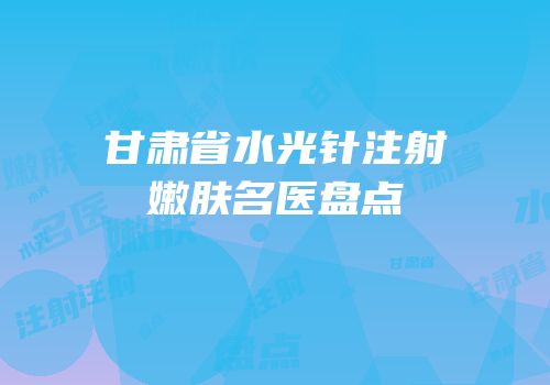 甘肃省水光针注射嫩肤名医盘点