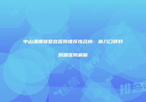 中山酒槽鼻整容医院推荐排名榜：前八口碑好到爆医院解析