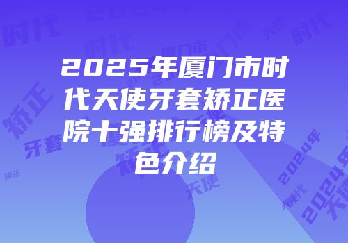 2025年厦门市时代天使牙套矫正医院十强排行榜及特色介绍