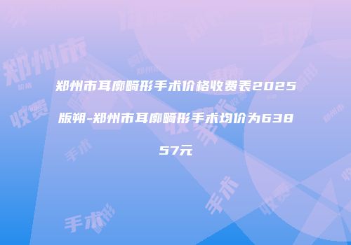 郑州市耳廓畸形手术价格收费表2025版朔-郑州市耳廓畸形手术均价为63857元