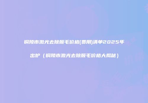 铜陵市激光去除腋毛价格(费用)清单2025年出炉（铜陵市激光去除腋毛价格大揭秘）