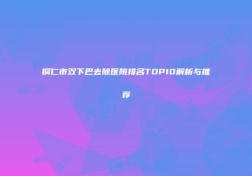 铜仁市双下巴去除医院排名TOP10解析与推荐