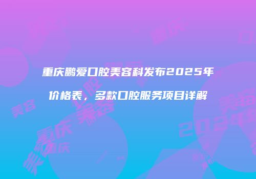 重庆鹏爱口腔美容科发布2025年价格表，多款口腔服务项目详解