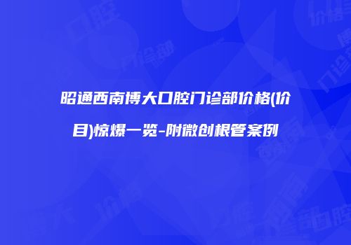 昭通西南博大口腔门诊部价格(价目)惊爆一览-附微创根管案例