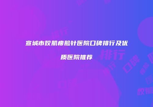 宣城市咬肌瘦脸针医院口碑排行及优质医院推荐