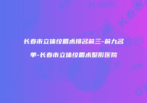 长春市立体纹眉术排名前三-前九名单-长春市立体纹眉术整形医院