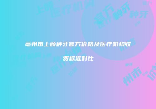 亳州市上颌种牙官方价格及医疗机构收费标准对比
