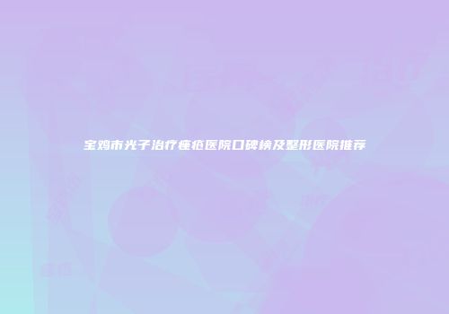 宝鸡市光子治疗痤疮医院口碑榜及整形医院推荐