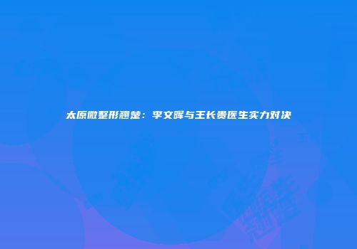 太原微整形翘楚：李文晖与王长贵医生实力对决