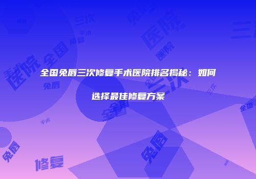 全国兔唇三次修复手术医院排名揭秘：如何选择最佳修复方案