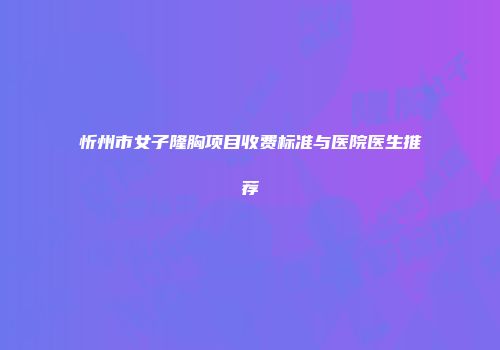 忻州市女子隆胸项目收费标准与医院医生推荐