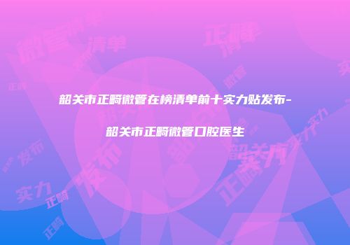 韶关市正畸微管在榜清单前十实力贴发布-韶关市正畸微管口腔医生