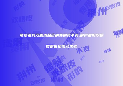 荆州镭射双眼皮整形的费用贵不贵,荆州镭射双眼皮术价格需多少钱