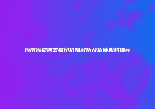 海南省镭射去痘印价格解析及优质机构推荐