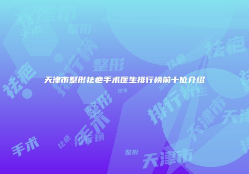 天津市整形祛疤手术医生排行榜前十位介绍