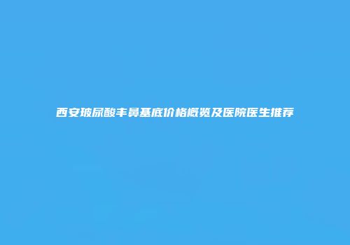 西安玻尿酸丰鼻基底价格概览及医院医生推荐