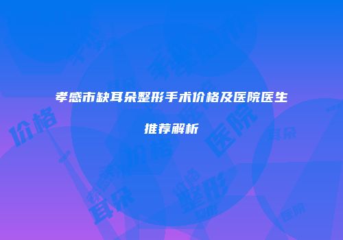 孝感市缺耳朵整形手术价格及医院医生推荐解析