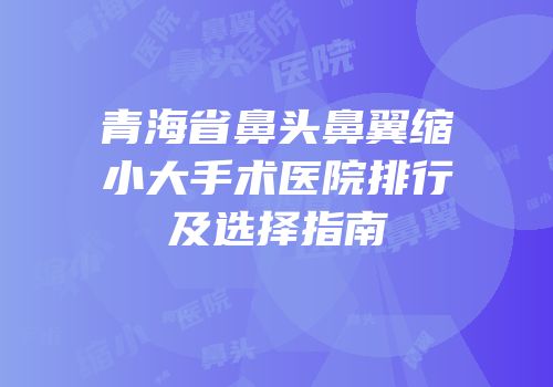 青海省鼻头鼻翼缩小大手术医院排行及选择指南