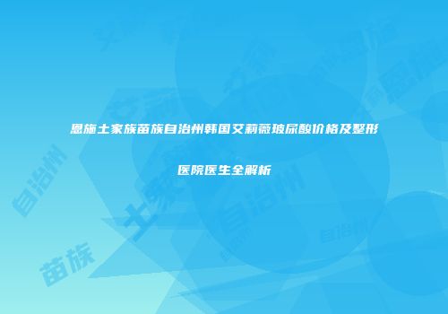 恩施土家族苗族自治州韩国艾莉薇玻尿酸价格及整形医院医生全解析
