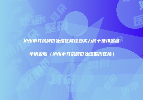 泸州市耳朵畸形处理医院综合实力前十佳排名名单请查收（泸州市耳朵畸形处理整形医院）