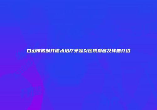 白山市微创开髓术治疗牙髓炎医院排名及详细介绍