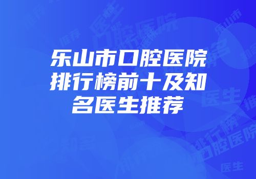 乐山市口腔医院排行榜前十及知名医生推荐