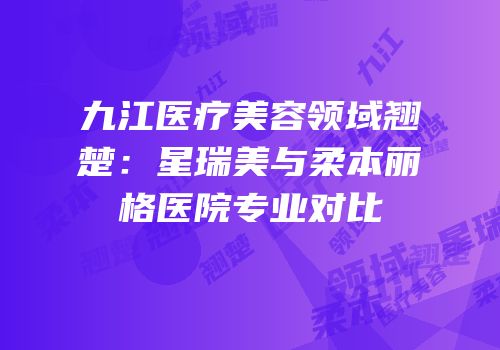 九江医疗美容领域翘楚：星瑞美与柔本丽格医院专业对比