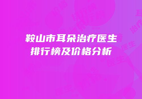 鞍山市耳朵治疗医生排行榜及价格分析