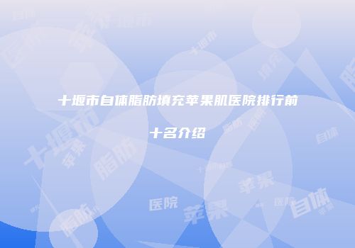 十堰市自体脂肪填充苹果肌医院排行前十名介绍