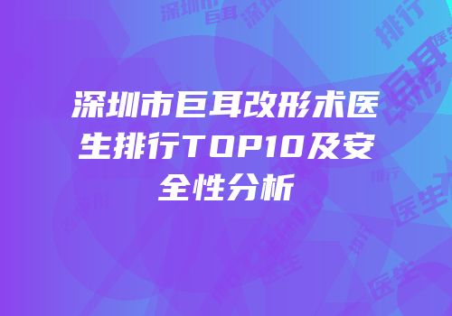 深圳市巨耳改形术医生排行TOP10及安全性分析