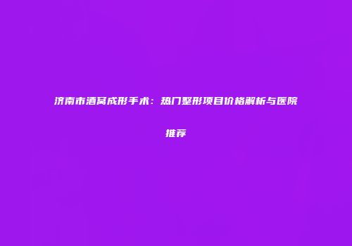 济南市酒窝成形手术：热门整形项目价格解析与医院推荐