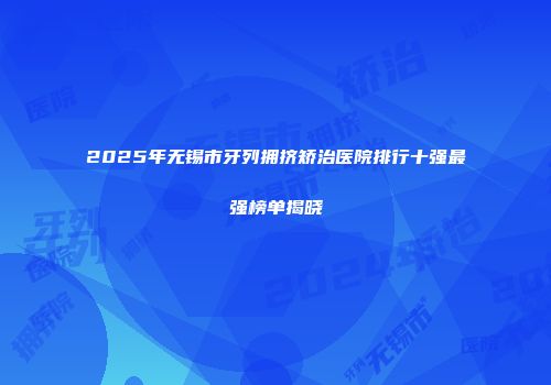 2025年无锡市牙列拥挤矫治医院排行十强最强榜单揭晓