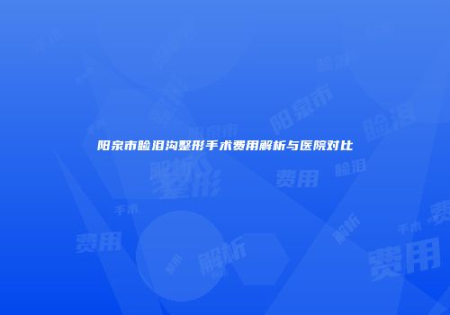 阳泉市睑泪沟整形手术费用解析与医院对比