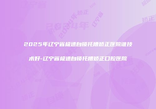 2025年辽宁省极速自锁托槽矫正医院谁技术好-辽宁省极速自锁托槽矫正口腔医院