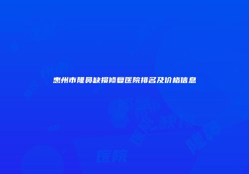 惠州市隆鼻缺损修复医院排名及价格信息