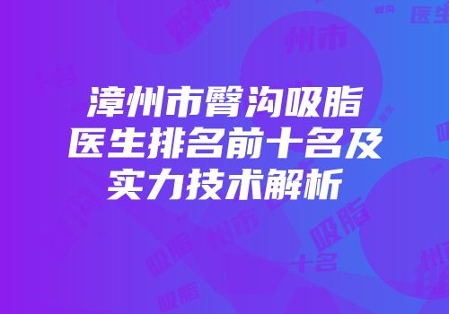 漳州市臀沟吸脂医生排名前十名及实力技术解析