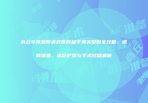 商丘华伟整形美容医院扁平鼻尖整形全攻略：术前准备、术后护理与手术过程解析