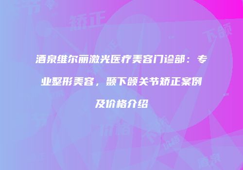 酒泉维尔丽激光医疗美容门诊部：专业整形美容，颞下颌关节矫正案例及价格介绍